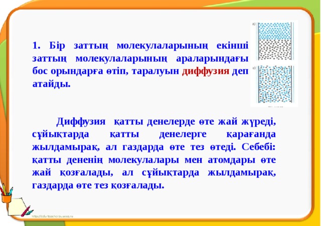 1. Бір заттың молекулаларының екінші заттың молекулаларының араларындағы бос орындарға өтіп, таралуын диффузия деп атайды.  Диффузия қатты денелерде өте жай жүреді, сұйықтарда қатты денелерге қарағанда жылдамырақ, ал газдарда өте тез өтеді. Себебі: қатты дененің молекулалары мен атомдары өте жай қозғалады, ал сұйықтарда жылдамырақ, газдарда өте тез қозғалады.