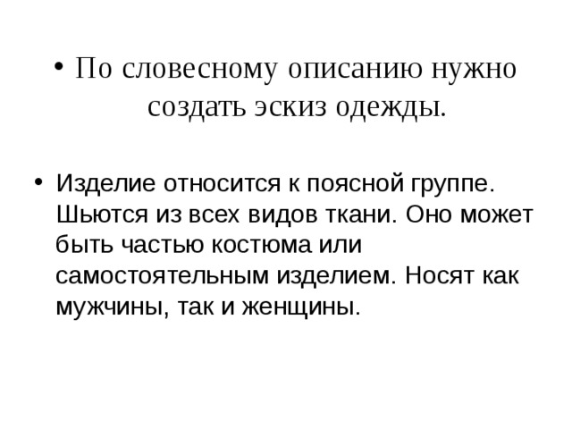 По словесному описанию нужно создать эскиз одежды . Изделие относится к поясной группе. Шьются из всех видов ткани. Оно может быть частью костюма или самостоятельным изделием. Носят как мужчины, так и женщины.