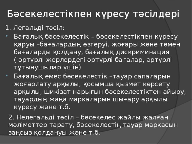 Бәсекелестікпен күресу тәсілдері 1. Легальді тәсіл: Бағалық бәсекелестік – бәсекелестікпен күресу қаруы –бағалардың өзгеруі. жоғары және төмен бағаларды қолдану, бағалық дискриминация ( әртүрлі жерлердегі әртүрлі бағалар, әртүрлі тұтынушылар үшін) Бағалық емес бәсекелестік –тауар сапаларын жоғарлату арқылы, қосымша қызмет көрсету арқылы, шикізат нарығын бәсекелестіктен айыру, тауардың жаңа маркаларын шығару арқылы күресу және т.б. 2. Нелегальді тәсіл – бәсекелес жайлы жалған мәліметтер тарату, бәсекелестің тауар маркасын заңсыз қолдануы және т.б.