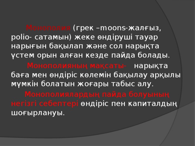 Монополия (грек –moons-жалғыз, polio- сатамын) жеке өндіруші тауар нарығын бақылап және сол нарықта үстем орын алған кезде пайда болады.  Монополияның мақсаты- нарықта баға мен өндіріс көлемін бақылау арқылы мүмкін болатын жоғары табыс алу.  Монополиялардың пайда болуының негізгі себептері өндіріс пен капиталдың шоғырлануы.