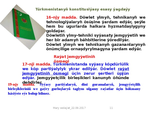 Türkmenistanyň konstitusiýasy esasy ýagdaýy 16-njy madda.  Döwlet ylmyň, tehnikanyň we tehnologiýalaryň ösüşine ýardam edýär, şeýle hem bu ugurlarda halkara hyzmatdaşlygyny goldaýar. Döwletiň ylmy-tehniki syýasaty jemgyýetiň we her bir adamyň bähbitlerine ýöredilýär. Döwlet ylmyň we tehnikanyň gazananlarynyň önümçilige ornaşdyrylmagyna ýardam edýär.   Raýat jemgyýetiniň ösmegi 17-nji madda . Türkmenistanda syýasy köpdürlülik we köp partiýalylyk ykrar edilýär. Döwlet raýat jemgyýetiniň ösmegi üçin zerur şertleri üpjün edýär. Jemgyýetçilik birleşikleri kanunyň öňünde deňdirler. 19-njy madda. Syýasy partiýalaryň, dini guramalaryň, jemgyýetçilik birleşikleriniň we gaýry gurluşlaryň taglym ulgamy raýatlar üçin hökmany häsiýete eýe bolup bilmez. Mary welaýat_22.09.2017