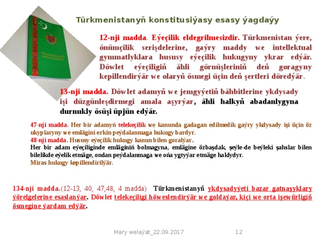 Türkmenistanyň konstitusiýasy esasy ýagdaýy 12-nji madda . Eýeçilik eldegrilmesizdir. Türkmenistan ýere, önümçilik serişdelerine, gaýry maddy we intellektual gymmatlyklara hususy eýeçilik hukugyny ykrar edýär. Döwlet eýeçiligiň ähli görnüşleriniň deň goragyny kepillendirýär we olaryň ösmegi üçin deň şertleri döredýär . 13-nji madda.  Döwlet adamyň we jemgyýetiň bähbitlerine ykdysady işi düzgünleşdirmegi amala aşyrýar , ähli halkyň abadanlygyna durnukly ösüşi üpjün edýär. 47-nji madda. Her bir adamyň telekeçilik we kanunda gadagan edilmedik gaýry ykdysady işi üçin öz ukyplaryny we emlägini erkin peýdalanmaga hukugy bardyr. 48-nji madda.  Hususy eýeçilik hukugy kanun bilen goralýar . Her bir adam eýeçiliginde emläginiň bolmagyna, emlägine özbaşdak, şeýle-de beýleki şahslar bilen bilelikde eýelik etmäge, ondan peýdalanmaga we oňa ygtyýar etmäge haklydyr. Miras hukugy kepillendirilýär. 134-nji madda . ( 12-13,  40, 47,48, 4 madda )  Türkmenistanyň ykdysadyýeti bazar gatnaşyklary ýörelgelerine esaslanýar . Döwlet telekeçiligi höweslendirýär we goldaýar, kiçi we orta işewürligiň ösmegine ýardam edýär . Mary welaýat_22.09.2017