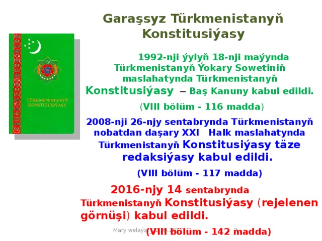 Garaşsyz Türkmenistanyň Konstitusiýasy  1992-nji ýylyň 18-nji maýynda Türkmenistanyň Ýokary Sowetiniň maslahatynda Türkmenistanyň Konstitusiýasy  ─ Baş Kanuny kabul edildi.  ( VIII bölüm - 116 madda ) 2008-nji 26-njy sentabrynda Türkmenistanyň nobatdan daşary ХХI Halk maslahatynda  Türkmenistanyň Konstitusiýasy täze redaksiýasy kabul edildi.  (VIII bölüm -  117 madda)  2016-njy 14 sentabrynda Türkmenistanyň Konstitusiýasy ( rejelenen görnüşi )  kabul edildi.  (VIII bölüm - 142 madda)  Mary welaýat_22.09.2017