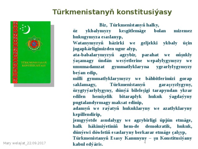 Türkmenistanyň konstitusiýasy  Biz, Türkmenistanyň halky, öz ykbalymyzy kesgitlemäge bolan mizemez hukugymyza esaslanyp, Watanymyzyň häzirki we geljekki ykbaly üçin jogapkärligimizden ugur alyp, ata-babalarymyzyň agzybir, parahat we oňşukly ýaşamagy ündän wesýetlerine wepalylygymyzy we umumadamzat gymmatlyklaryna ygrarlylygymyzy beýan edip, milli gymmatlyklarymyzy we bähbitlerimizi gorap saklamagy, Türkmenistanyň garaşsyzlygyny, özygtyýarlylygyny, dünýä bileleşigi tarapyndan ykrar edilen hemişelik bitaraplyk hukuk ýagdaýyny pugtalandyrmagy maksat edinip, adamyň we raýatyň hukuklaryny we azatlyklaryny kepillendirip, jemgyýetde asudalygy we agzybirligi üpjün etmäge, halk häkimiýetiniň hem-de demokratik, hukuk, dünýewi döwletiň esaslaryny berkarar etmäge çalşyp, Türkmenistanyň Esasy Kanunyny – şu Konstitusiýany kabul edýäris.  Mary welaýat_22.09.2017