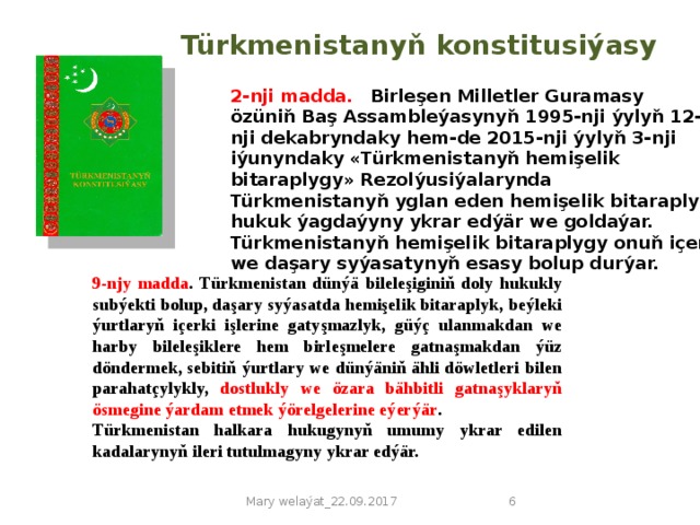 Türkmenistanyň konstitusiýasy 2-nji madda.  Birleşen Milletler Guramasy özüniň Baş Assambleýasynyň 1995-nji ýylyň 12-nji dekabryndaky hem-de 2015-nji ýylyň 3-nji iýunyndaky «Türkmenistanyň hemişelik bitaraplygy» Rezolýusiýalarynda Türkmenistanyň yglan eden hemişelik bitaraplyk hukuk ýagdaýyny ykrar edýär we goldaýar.  Türkmenistanyň hemişelik bitaraplygy onuň içeri we daşary syýasatynyň esasy bolup durýar. 9-njy madda . Türkmenistan dünýä bileleşiginiň doly hukukly subýekti bolup, daşary syýasatda hemişelik bitaraplyk, beýleki ýurtlaryň içerki işlerine gatyşmazlyk, güýç ulanmakdan we harby bileleşiklere hem birleşmelere gatnaşmakdan ýüz döndermek, sebitiň ýurtlary we dünýäniň ähli döwletleri bilen parahatçylykly, dostlukly we özara bähbitli gatnaşyklaryň ösmegine ýardam etmek ýörelgelerine eýerýär . Türkmenistan halkara hukugynyň umumy ykrar edilen kadalarynyň ileri tutulmagyny ykrar edýär. Mary welaýat_22.09.2017