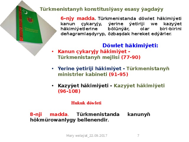 Türkmenistanyň konstitusiýasy  esasy ýagdaýy   6-njy madda . Türkmenistanda döwlet häkimiýeti kanun çykaryjy, ýerine ýetiriji we kazyýet häkimiýetlerine bölünýär, olar biri-birini deňagramlaşdyryp, özbaşdak hereket edýärler.  Döwlet häkimiýeti: Kanun çykaryjy häkimiýet - Türkmenistanyň mejlisi (77-90)  Ýerine ýetiriji häkimiýet - Türkmenistanyň ministrler kabineti (91-95)  Kazyýet häkimiýeti - Kazyýet häkimiýeti (96-108)  Hukuk döwleti 8-nji madda . Türkmenistanda kanunyň hökmürowanlygy bellenendir . Mary welaýat_22.09.2017