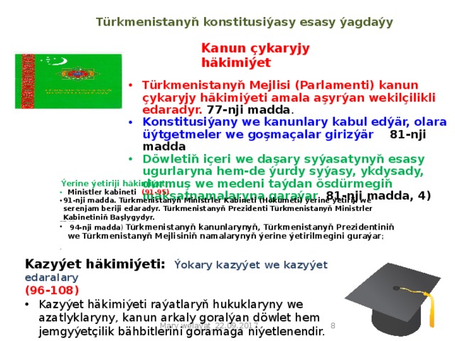 Türkmenistanyň konstitusiýasy  esasy ýagdaýy   Kanun çykaryjy häkimiýet Türkmenistanyň Mejlisi (Parlamenti) kanun çykaryjy häkimiýeti amala aşyrýan wekilçilikli edaradyr. 77-nji madda . Konstitusiýany we kanunlary kabul edýär, olara üýtgetmeler we goşmaçalar girizýär 81-nji madda Döwletiň içeri we daşary syýasatynyň esasy ugurlaryna hem-de ýurdy syýasy, ykdysady, durmuş we medeni taýdan ösdürmegiň maksatnamalaryna garaýar 81-nji madda, 4)     Ýerine ýetiriji häkimiýet:  Ministler kabineti (91-95) 91-nji madda. Türkmenistanyň Ministrler Kabineti (Hökümeti) ýerine ýetiriji we serenjam beriji edaradyr. Türkmenistanyň Prezidenti Türkmenistanyň Ministrler Kabinetiniň Başlygydyr. 94-nji madda . Ministrler Kabineti:  94-nji madda ) Türkmenistanyň kanunlarynyň, Türkmenistanyň Prezidentiniň we Türkmenistanyň Mejlisiniň namalarynyň ýerine ýetirilmegini guraýar ;  94   Kazyýet häkimiýeti: Ýokary kazyýet we kazyýet edaralary (96-108) Kazyýet häkimiýeti raýatlaryň hukuklaryny we azatlyklaryny, kanun arkaly goralýan döwlet hem jemgyýetçilik bähbitlerini goramaga niýetlenendir.    Mary welaýat_22.09.2017