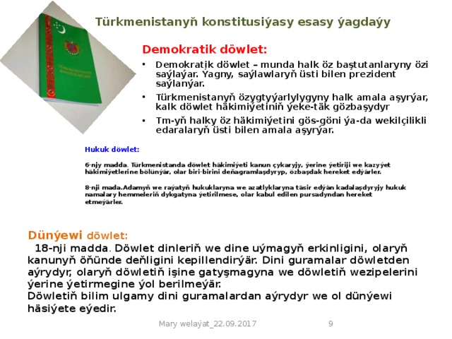 Türkmenistanyň konstitusiýasy  esasy ýagdaýy   Demokratik döwlet: Demokratik döwlet – munda halk öz baştutanlaryny özi saýlaýar. Ýagny, saýlawlaryň üsti bilen prezident saýlanýar. Türkmenistanyň özygtyýarlylygyny halk amala aşyrýar, kalk döwlet häkimiýetiniň ýeke-täk gözbaşydyr Tm-yň halky öz häkimiýetini gös-göni ýa-da wekilçilikli edaralaryň üsti bilen amala aşyrýar.  Hukuk döwlet:  6-njy madda . Türkmenistanda döwlet häkimiýeti kanun çykaryjy, ýerine ýetiriji we kazyýet häkimiýetlerine bölünýär, olar biri-birini deňagramlaşdyryp, özbaşdak hereket edýärler.  8-nji mada.Adamyň we raýatyň hukuklaryna we azatlyklaryna täsir edýän kadalaşdyryjy hukuk namalary hemmeleriň dykgatyna ýetirilmese, olar kabul edilen pursadyndan hereket etmeýärler.   Dünýewi döwlet:  18-nji madda . Döwlet dinleriň we dine uýmagyň erkinligini, olaryň kanunyň öňünde deňligini kepillendirýär. Dini guramalar döwletden aýrydyr, olaryň döwletiň işine gatyşmagyna we döwletiň wezipelerini ýerine ýetirmegine ýol berilmeýär. Döwletiň bilim ulgamy dini guramalardan aýrydyr we ol dünýewi häsiýete eýedir.  Mary welaýat_22.09.2017