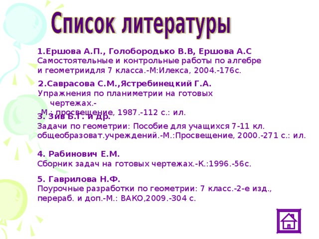 1.Ершова А.П., Голобородько В.В, Ершова А.С  Самостоятельные и контрольные работы по алгебре и геометриидля 7 класса.-М:Илекса, 2004.-176с. 2.Саврасова С.М.,Ястребинецкий Г.А. Упражнения по планиметрии на готовых чертежах.-  М.: просвещение, 1987.-112 с.: ил. 3. Зив Б.Г. и др. Задачи по геометрии: Пособие для учащихся 7-11 кл. общеобразоват.учреждений.-М.:Просвещение, 2000.-271 с.: ил. 4. Рабинович Е.М. Сборник задач на готовых чертежах.-К.:1996.-56с. 5. Гаврилова Н.Ф. Поурочные разработки по геометрии: 7 класс.-2-е изд., перераб. и доп.-М.: ВАКО,2009.-304 с.