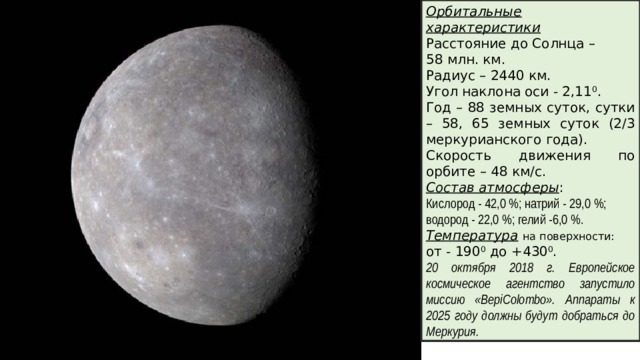 Орбитальные характеристики Расстояние до Солнца – 58 млн. км. Радиус – 2440 км. Угол наклона оси - 2,11 0 . Год – 88 земных суток, сутки – 58, 65 земных суток (2/3 меркурианского года). Скорость движения по орбите – 48 км/с. Состав атмосферы : Кислород - 42,0 %; натрий - 29,0 %; водород - 22,0 %; гелий -6,0 %. Температура  на поверхности: от - 190 0 до +430 0 . 20 октября 2018 г. Европейское космическое агентство запустило миссию «BepiColombo». Аппараты к 2025 году должны будут добраться до Меркурия.