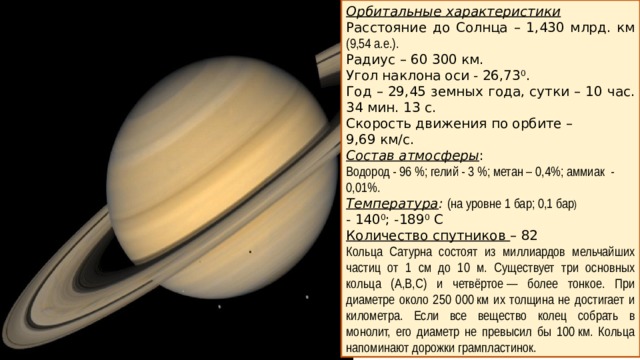 Орбитальные характеристики Расстояние до Солнца – 1,430 млрд. км (9,54 а.е.). Радиус – 60 300 км. Угол наклона оси - 26,73 0 . Год – 29,45 земных года, сутки – 10 час. 34 мин. 13 с. Скорость движения по орбите – 9,69 км/с. Состав атмосферы : Водород - 96 %; гелий - 3 %; метан – 0,4%; аммиак - 0,01%. Температура :  (на уровне 1 бар; 0,1 бар )  - 140 0 ; -189 0 С Количество спутников – 82 Кольца Сатурна состоят из миллиардов мельчайших частиц от 1 см до 10 м. Существует три основных кольца (А,В,С) и четвёртое — более тонкое. При диаметре около 250 000 км их толщина не достигает и километра. Если все вещество колец собрать в монолит, его диаметр не превысил бы 100 км. Кольца напоминают дорожки грампластинок.