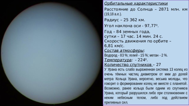 Орбитальные характеристики Расстояние до Солнца – 2871 млн. км (19,18 а.е.). Радиус – 25 362 км. Угол наклона оси - 97,77 0 . Год – 84 земных года, сутки – 17 час. 14 мин. 24 с. Скорость движения по орбите – 6,81 км/с. Состав атмосферы : Водород - 83 %; гелий - 15 %; метан - 2 %. Температура :  - 224 0 . Количество спутников – 27 У Урана есть слабо выраженная система 13 колец из очень тёмных частиц диаметром от мкм до долей метра . Кольца Урана, вероятно, весьма молоды, что говорит о формировании колец не вместе с планетой. Возможно, ранее кольца были одним из спутников Урана, который разрушился либо при столкновении с неким небесным телом, либо под действием приливных сил.