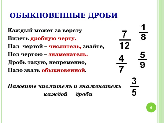 ОБЫКНОВЕННЫЕ ДРОБИ Каждый может за версту Видеть дробную черту. Над чертой – числитель, знайте, Под чертою – знаменатель. Дробь такую, непременно, Надо звать обыкновенной .  Назовите числитель и знаменатель  каждой дроби  6