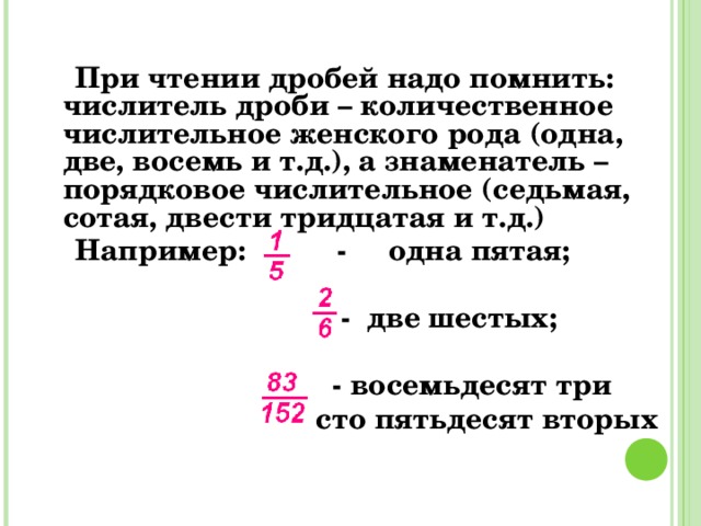 При чтении дробей надо помнить: числитель дроби – количественное числительное женского рода (одна, две, восемь и т.д.), а знаменатель – порядковое числительное (седьмая, сотая, двести тридцатая и т.д.)  Например: - одна пятая;   - две шестых;   - восемьдесят три  сто пятьдесят вторых