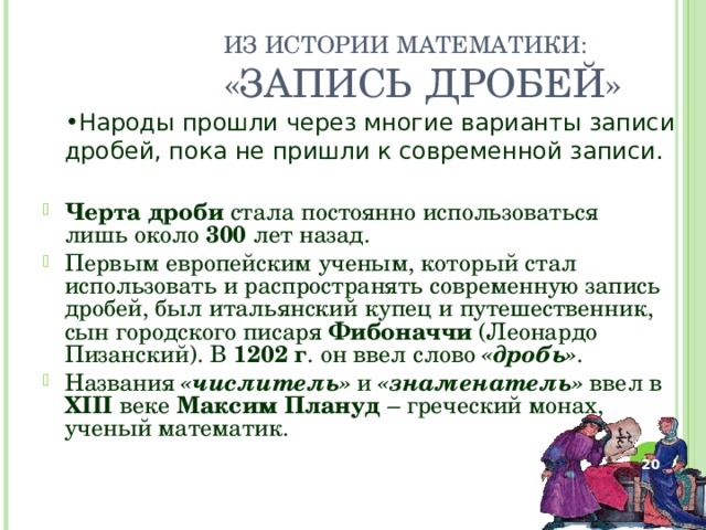 ИЗ ИСТОРИИ МАТЕМАТИКИ:  «ЗАПИСЬ ДРОБЕЙ» Народы прошли через многие варианты записи дробей, пока не пришли к современной записи. Черта дроби стала постоянно использоваться лишь около 300 лет назад. Первым европейским ученым, который стал использовать и распространять современную запись дробей, был итальянский купец и путешественник, сын городского писаря Фибоначчи (Леонардо Пизанский). В 1202 г . он ввел слово «дробь» . Названия «числитель» и «знаменатель» ввел в XIII веке Максим Плануд – греческий монах, ученый математик.