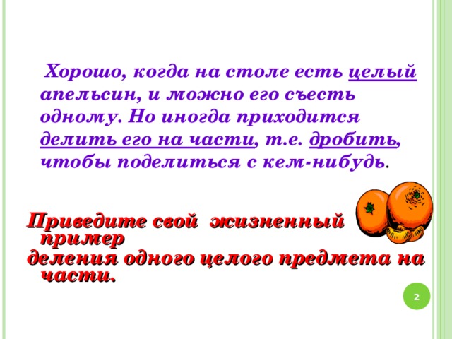 Хорошо, когда на столе есть целый апельсин, и можно его съесть одному. Но иногда приходится делить его на части , т.е. дробить , чтобы поделиться с кем-нибудь . Приведите свой жизненный пример деления одного целого предмета на части.  2