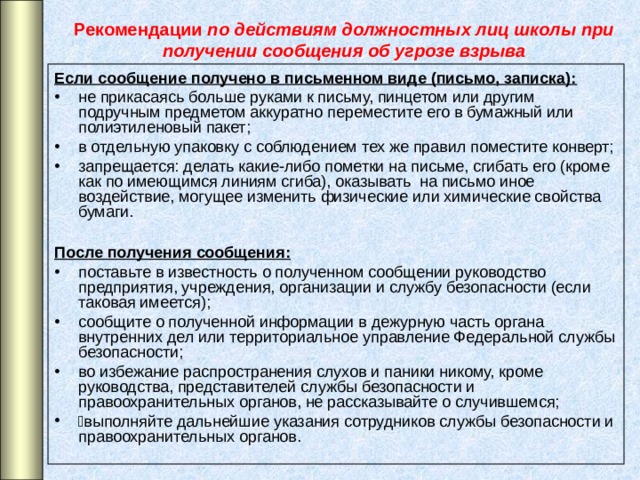 Рекомендации по действиям должностных лиц школы при получении сообщения об угрозе взрыва Если сообщение получено в письменном виде (письмо, записка): не прикасаясь больше руками к письму, пинцетом или другим подручным предметом аккуратно переместите его в бумажный или полиэтиленовый пакет; в отдельную упаковку с соблюдением тех же правил поместите конверт; запрещается: делать какие-либо пометки на письме, сгибать его (кроме как по имеющимся линиям сгиба), оказывать на письмо иное воздействие, могущее изменить физические или химические свойства бумаги.  После получения сообщения: