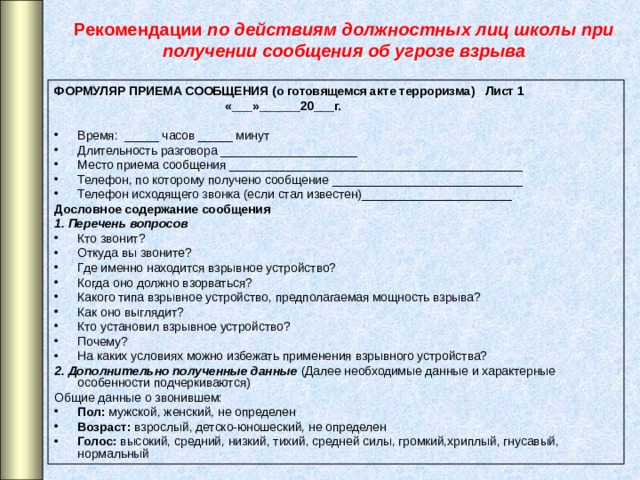 Рекомендации по действиям должностных лиц школы при получении сообщения об угрозе взрыва ФОРМУЛЯР ПРИЕМА СООБЩЕНИЯ (о готовящемся акте терроризма) Лист 1  «___»______20___г.  Время: _____ часов _____ минут Длительность разговора ____________________ Место приема сообщения ___________________________________________ Телефон, по которому получено сообщение ____________________________ Телефон исходящего звонка (если стал известен)______________________ Дословное содержание сообщения 1. Перечень вопросов Кто звонит? Откуда вы звоните? Где именно находится взрывное устройство? Когда оно должно взорваться? Какого типа взрывное устройство, предполагаемая мощность взрыва? Как оно выглядит? Кто установил взрывное устройство? Почему? На каких условиях можно избежать применения взрывного устройства? 2. Дополнительно полученные данные (Далее необходимые данные и характерные особенности подчеркиваются) Общие данные о звонившем: