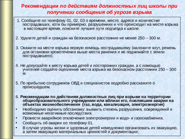 Рекомендации по действиям должностных лиц школы при получении сообщения об угрозе взрыва   1. Сообщите по телефону 01, 02, 03 о времени, месте, адресе и количестве пострадавших, хотя бы примерно, разрушениях и что происходит на месте взрыва в настоящее время, поясните лучшие пути подъезда к школе. 2. Удалите детей и граждан на безопасное расстояние не менее 250 – 300 м. 3. Окажите на месте взрыва первую помощь пострадавшему (наложите жгут, ремень для остановки кровотечения выше места ранения и не поднимайте с земли пострадавшего). 4. Не допускайте к месту взрыва детей и посторонних граждан, а с помощью учителей создайте оцепление места взрыва на безопасном расстоянии 250 – 300 м. 5. По прибытию сотрудников ОВД и специалистов подробно расскажите о происшедшем. 6. Рекомендации по действиям должностных лиц при взрыве на территории общеобразовательного учреждении или вблизи его, повлекшим аварии на объектах жизнеобеспечения (газ, вода, канализация, электроэнергия)