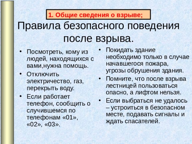 Общие сведения о взрыве; Правила безопасного поведения после взрыва. Покидать здание необходимо только в случае начавшегося пожара, угрозы обрушения здания. Помните, что после взрыва лестницей пользоваться опасно, а лифтом нельзя. Если выбраться не удалось – устроиться в безопасном месте, подавать сигналы и ждать спасателей. Посмотреть, кому из людей, находящихся с вами,нужна помощь. Отключить электричество, газ, перекрыть воду. Если работает телефон, сообщить о случившемся по телефонам «01», «02», «03».