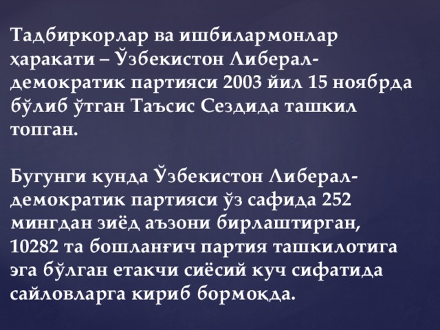 Тадбиркорлар ва ишбилармонлар ҳаракати – Ўзбекистон Либерал-демократик партияси 2003 йил 15 ноябрда бўлиб ўтган Таъсис Сездида ташкил топган.   Бугунги кунда Ўзбекистон Либерал-демократик партияси ўз сафида 252 мингдан зиёд аъзони бирлаштирган, 10282 та бошланғич партия ташкилотига эга бўлган етакчи сиёсий куч сифатида сайловларга кириб бормоқда. 