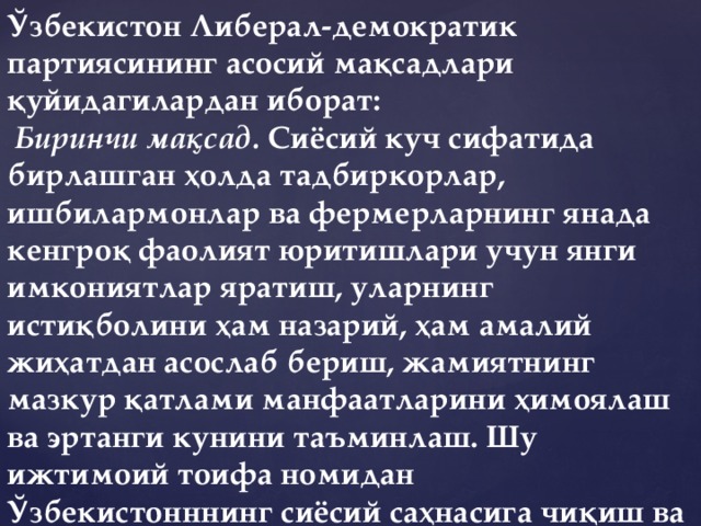 Ўзбекистон Либерал-демократик партиясининг асосий мақсадлари қуйидагилардан иборат:   Биринчи мақсад.  Сиёсий куч сифатида бирлашган ҳолда тадбиркорлар, ишбилармонлар ва фермерларнинг янада кенгроқ фаолият юритишлари учун янги имкониятлар яратиш, уларнинг истиқболини ҳам назарий, ҳам амалий жиҳатдан асослаб бериш, жамиятнинг мазкур қатлами манфаатларини ҳимоялаш ва эртанги кунини таъминлаш. Шу ижтимоий тоифа номидан Ўзбекистонннинг сиёсий саҳнасига чиқиш ва ўзининг муносиб ўрнини эгаллаш.