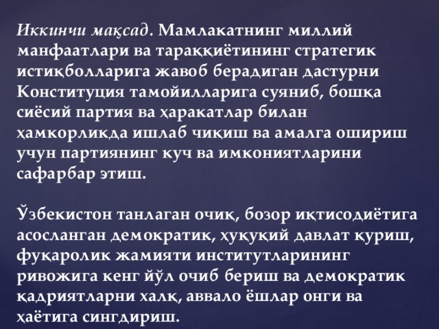 Иккинчи мақсад.  Мамлакатнинг миллий манфаатлари ва тараққиётининг стратегик истиқболларига жавоб берадиган дастурни Конституция тамойилларига суяниб, бошқа сиёсий партия ва ҳаракатлар билан ҳамкорликда ишлаб чиқиш ва амалга ошириш учун партиянинг куч ва имкониятларини сафарбар этиш.   Ўзбекистон танлаган очиқ, бозор иқтисодиётига асосланган демократик, ҳуқуқий давлат қуриш, фуқаролик жамияти институтларининг ривожига кенг йўл очиб бериш ва демократик қадриятларни халқ, аввало ёшлар онги ва ҳаётига сингдириш.