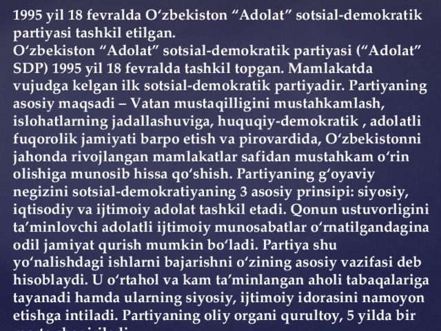 1995 yil 18 fevralda O‘zbekiston “Adolat” sotsial-demokratik partiyasi tashkil etilgan. O‘zbekiston “Adolat” sotsial-demokratik partiyasi (“Adolat” SDP) 1995 yil 18 fevralda tashkil topgan. Mamlakatda vujudga kelgan ilk sotsial-demokratik partiyadir. Partiyaning asosiy maqsadi – Vatan mustaqilligini mustahkamlash, islohatlarning jadallashuviga, huquqiy-demokratik , adolatli fuqorolik jamiyati barpo etish va pirovardida, O‘zbekistonni jahonda rivojlangan mamlakatlar safidan mustahkam o‘rin olishiga munosib hissa qo‘shish. Partiyaning g‘oyaviy negizini sotsial-demokratiyaning 3 asosiy prinsipi: siyosiy, iqtisodiy va ijtimoiy adolat tashkil etadi. Qonun ustuvorligini ta’minlovchi adolatli ijtimoiy munosabatlar o‘rnatilgandagina odil jamiyat qurish mumkin bo‘ladi. Partiya shu yo‘nalishdagi ishlarni bajarishni o‘zining asosiy vazifasi deb hisoblaydi. U o‘rtahol va kam ta’minlangan aholi tabaqalariga tayanadi hamda ularning siyosiy, ijtimoiy idorasini namoyon etishga intiladi. Partiyaning oliy organi qurultoy, 5 yilda bir marta chaqiriladi.