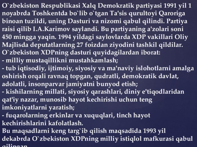 O`zbekiston Respublikasi Xalq Demokratik partiyasi 1991 yil 1 noyabrda Toshkentda bo`lib o`tgan Ta'sis qurultoyi Qaroriga binoan tuzildi, uning Dasturi va nizomi qabul qilindi. Partiya raisi qilib I.A.Karimov saylandi. Bu partiyaning a'zolari soni 450 mingga yaqin. 1994 yildagi saylovlarda XDP vakillari Oliy Majlisda deputatlarning 27 foizdan ziyodini tashkil qildilar. O`zbekiston XDPning dasturi quyidagilardan iborat: - milliy mustaqillikni mustahkamlash; - tub iqtisodiy, ijtimoiy, siyosiy va ma'naviy islohotlarni amalga oshirish orqali ravnaq topgan, qudratli, demokratik davlat, adolatli, insonparvar jamiyatni bunyod etish; - kishilarning millati, siyosiy qarashlari, diniy e'tiqodlaridan qat'iy nazar, munosib hayot kechirishi uchun teng imkoniyatlarni yaratish; - fuqarolarning erkinlar va xuquqlari, tinch hayot kechirishlarini kafolatlash. Bu maqsadlarni keng targ`ib qilish maqsadida 1993 yil dekabrda O`zbekiston XDPning milliy istiqlol mafkurasi qabul qilingan.