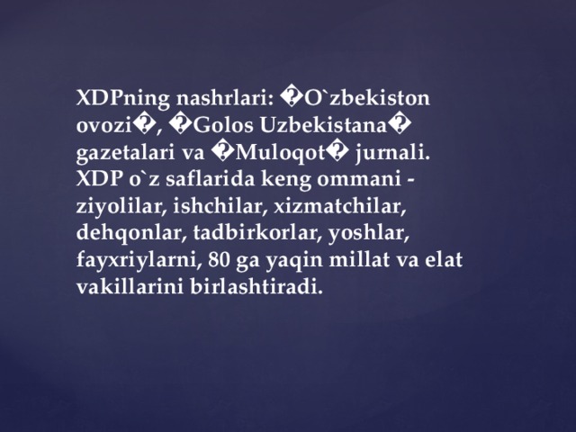 XDPning nashrlari: �O`zbekiston ovozi�, �Golos Uzbekistana� gazetalari va �Muloqot� jurnali. XDP o`z saflarida keng ommani - ziyolilar, ishchilar, xizmatchilar, dehqonlar, tadbirkorlar, yoshlar, fayxriylarni, 80 ga yaqin millat va elat vakillarini birlashtiradi.