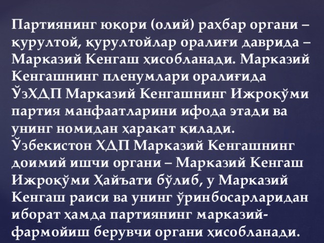 Партиянинг юқори (олий) раҳбар органи – қурултой, қурултойлар оралиғи даврида – Марказий Кенгаш ҳисобланади. Марказий Кенгашнинг пленумлари оралиғида ЎзХДП Марказий Кенгашнинг Ижроқўми партия манфаатларини ифода этади ва унинг номидан ҳаракат қилади. Ўзбекистон ХДП Марказий Кенгашнинг доимий ишчи органи – Марказий Кенгаш Ижроқўми Ҳайъати бўлиб, у Марказий Кенгаш раиси ва унинг ўринбосарларидан иборат ҳамда партиянинг марказий-фармойиш берувчи органи ҳисобланади.