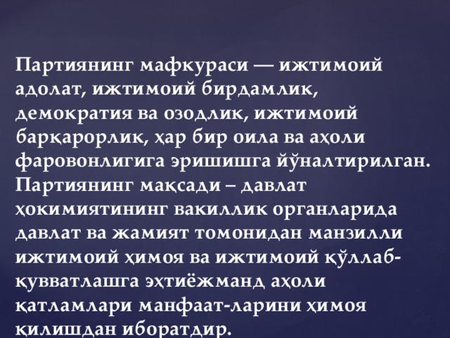 Партиянинг мафкураси — ижтимоий адолат, ижтимоий бирдамлик, демократия ва озодлик, ижтимоий барқарорлик, ҳар бир оила ва аҳоли фаровонлигига эришишга йўналтирилган. Партиянинг мақсади – давлат ҳокимиятининг вакиллик органларида давлат ва жамият томонидан манзилли ижтимоий ҳимоя ва ижтимоий қўллаб-қувватлашга эҳтиёжманд аҳоли қатламлари манфаат-ларини ҳимоя қилишдан иборатдир.