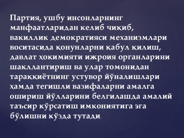 Партия, ушбу инсонларнинг манфаатларидан келиб чиқиб, вакиллик демократияси механизмлари воситасида қонунларни қабул қилиш, давлат ҳокимияти ижроия органларини шакллантириш ва улар томонидан тараққиётнинг устувор йўналишлари ҳамда тегишли вазифаларни амалга ошириш йўлларини белгилашда амалий таъсир кўрсатиш имкониятига эга бўлишни кўзда тутади .