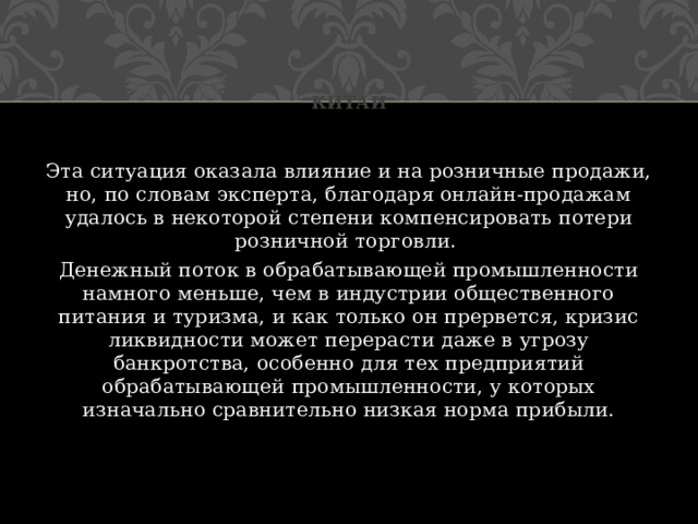 Китай Эта ситуация оказала влияние и на розничные продажи, но, по словам эксперта, благодаря онлайн-продажам удалось в некоторой степени компенсировать потери розничной торговли. Денежный поток в обрабатывающей промышленности намного меньше, чем в индустрии общественного питания и туризма, и как только он прервется, кризис ликвидности может перерасти даже в угрозу банкротства, особенно для тех предприятий обрабатывающей промышленности, у которых изначально сравнительно низкая норма прибыли.