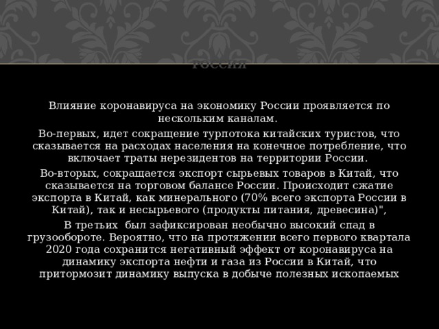 Россия Влияние коронавируса на экономику России проявляется по нескольким каналам. Во-первых, идет сокращение турпотока китайских туристов, что сказывается на расходах населения на конечное потребление, что включает траты нерезидентов на территории России. Во-вторых, сокращается экспорт сырьевых товаров в Китай, что сказывается на торговом балансе России. Происходит сжатие экспорта в Китай, как минерального (70% всего экспорта России в Китай), так и несырьевого (продукты питания, древесина)