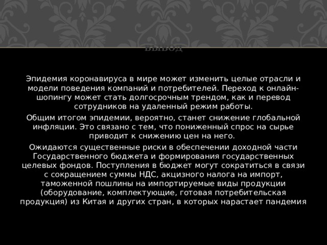 Вывод Эпидемия коронавируса в мире может изменить целые отрасли и модели поведения компаний и потребителей. Переход к онлайн-шопингу может стать долгосрочным трендом, как и перевод сотрудников на удаленный режим работы. Общим итогом эпидемии, вероятно, станет снижение глобальной инфляции. Это связано с тем, что пониженный спрос на сырье приводит к снижению цен на него.  Ожидаются существенные риски в обеспечении доходной части Государственного бюджета и формирования государственных целевых фондов. Поступления в бюджет могут сократиться в связи с сокращением суммы НДС, акцизного налога на импорт, таможенной пошлины на импортируемые виды продукции (оборудование, комплектующие, готовая потребительская продукция) из Китая и других стран, в которых нарастает пандемия