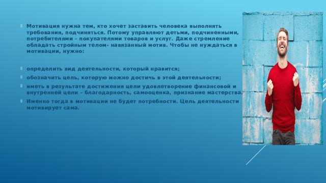 Мотивация нужна тем, кто хочет заставить человека выполнять требования, подчиняться. Потому управляют детьми, подчиненными, потребителями – покупателями товаров и услуг. Даже стремление обладать стройным телом- навязанный мотив. Чтобы не нуждаться в мотивации, нужно:  определить вид деятельности, который нравится; обозначить цель, которую можно достичь в этой деятельности; иметь в результате достижения цели удовлетворение финансовой и внутренней цели – благодарность, самооценка, признание мастерства. Именно тогда в мотивации не будет потребности. Цель деятельности мотивирует сама.