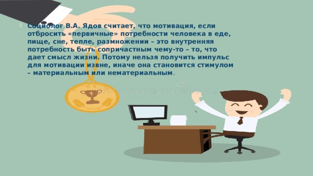 Социолог В.А. Ядов считает, что мотивация, если отбросить «первичные» потребности человека в еде, пище, сне, тепле, размножении – это внутренняя потребность быть сопричастным чему-то – то, что дает смысл жизни. Потому нельзя получить импульс для мотивации извне, иначе она становится стимулом – материальным или нематериальным .