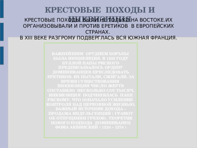 КРЕСТОВЫЕ ПОХОДЫ И ИНКВИЗИЦИЯ КРЕСТОВЫЕ ПОХОДЫ БЫЛИ НЕ ТОЛЬКО НА ВОСТОКЕ.ИХ ОРГАНИЗОВЫВАЛИ И ПРОТИВ ЕРЕТИКОВ В ЕВРОПЕЙСКИХ СТРАНАХ. В XIII ВЕКЕ РАЗГРОМУ ПОДВЕРГЛАСЬ ВСЯ ЮЖНАЯ ФРАНЦИЯ. ВАЖНЕЙШИМ ОРУДИЕМ БОРЬБЫ БЫЛА ИНКВИЗИЦИЯ. В 1233 ГОДУ БУЛЛОЙ ПАПЫ РИСКОГО ПРЕДПИСЫВАЛОСЬ ОРДЕНУ ДОМИНИКАНЦЕВ ПРЕСЛЕДОВАТЬ ЕРЕТИКОВ. ИХ ПЫТАЛИ, СЖИГАЛИ. ЗА ВРЕМЯ СУЩЕСТВОВАНИЯ ИНКВИЗИЦИИ ЧИСЛО ЖЕРТВ СОСТАВИЛО НЕСКОЛЬКО СОТ ТЫСЯЧ. ИНКВИЗИЦИЯ ПОДЧИНЯЛАСЬ ПАПЕ РИСКОМУ, ЧТО ОЗНАЧАЛО УСИЛЕНИЕ КОНТРОЛЯ НАД ЦЕРКОВНОЙ ЖИЗНЬЮ. ВАЖНЫЙ ИСТОЧНИК ДОХОДА – ПРОДАЖА ИНДУЛЬГЕНЦИЙ ( ГРАМОТ ОБ ОТПУЩЕНИИ ГРЕХОВ). ТЕОРЕТИК НОВОГО ПОДХОДА ДОМИНИКАНЕЦ ФОМА АКВИНСКИЙ ( 1224 – 1274 )