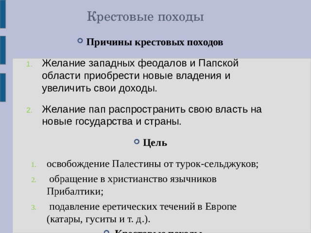 Крестовые походы Причины  крестовых походов Желание западных феодалов и Папской области приобрести новые владения и увеличить свои доходы. Желание пап распространить свою власть на новые государства и страны. Цель освобождение Палестины от турок-сельджуков;  обращение в христианство язычников Прибалтики;  подавление еретических течений в Европе (катары, гуситы и т. д.). Крестовые походы - это военные экспедиции, или военно-колониальное движение, западноевропейских феодалов против мусульман