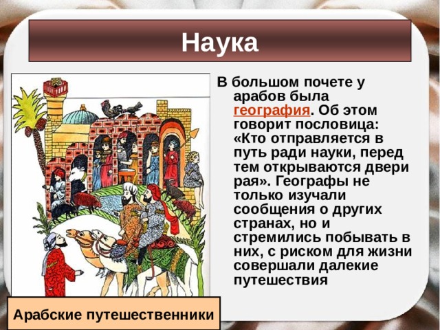 Наука В большом почете у арабов была география . Об этом говорит пословица: «Кто отправляется в путь ради науки, перед тем открываются двери рая». Географы не только изучали сообщения о других странах, но и стремились побывать в них, с риском для жизни совершали далекие путешествия Арабские путешественники