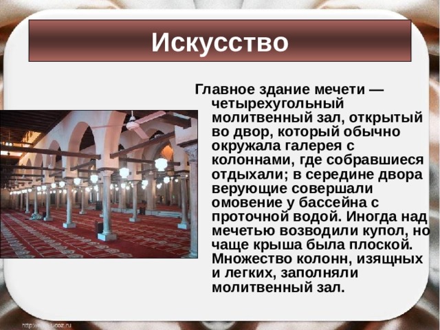 Искусство Главное здание мечети — четырехугольный молитвенный зал, открытый во двор, который обычно окружала галерея с колоннами, где собравшиеся отдыхали; в середине двора верующие совершали омовение у бассейна с проточной водой. Иногда над мечетью возводили купол, но чаще крыша была плоской. Множество колонн, изящных и легких, заполняли молитвенный зал.