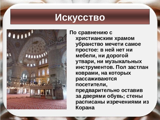 Искусство По сравнению с христианским храмом убранство мечети самое простое: в ней нет ни мебели, ни дорогой утвари, ни музыкальных инструментов. Пол застлан коврами, на которых рассаживаются посетители, предварительно оставив за дверями обувь; стены расписаны изречениями из Корана