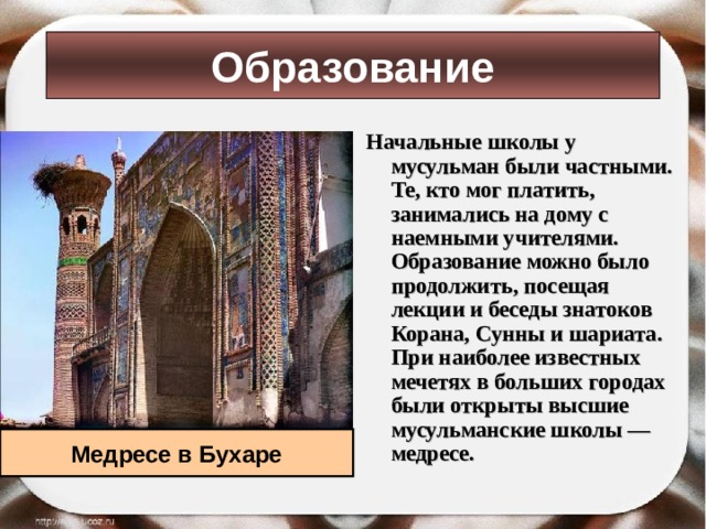 Образование Начальные школы у мусульман были частными. Те, кто мог платить, занимались на дому с наемными учителями. Образование можно было продолжить, посещая лекции и беседы знатоков Корана, Сунны и шариата. При наиболее известных мечетях в больших городах были открыты высшие мусульманские школы — медресе.  Медресе в Бухаре