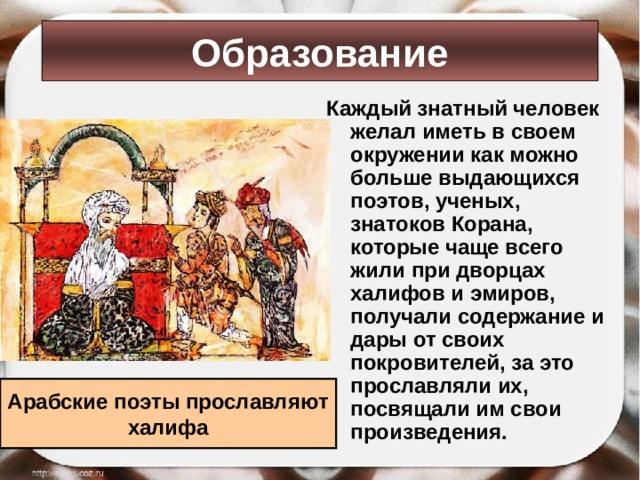 Образование Каждый знатный человек желал иметь в своем окружении как можно больше выдающихся поэтов, ученых, знатоков Корана, которые чаще всего жили при дворцах халифов и эмиров, получали содержание и дары от своих покровителей, за это прославляли их, посвящали им свои произведения. Арабские поэты прославляют халифа