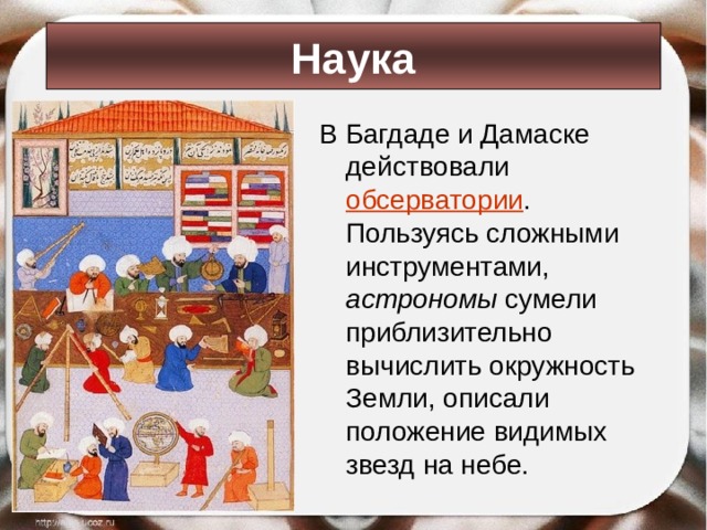 Наука В Багдаде и Дамаске действовали обсерватории . Пользуясь сложными инструментами, астрономы сумели приблизительно вычислить окружность Земли, описали положение видимых звезд на небе.