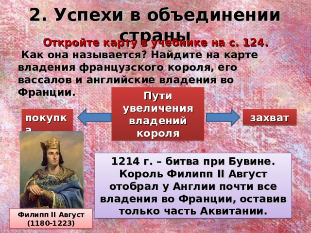 2. Успехи в объединении страны Откройте карту в учебнике на с. 124.  Как она называется? Найдите на карте владения французского короля, его вассалов и английские владения во Франции. Пути увеличения владений короля покупка захват 1214 г. – битва при Бувине. Король Филипп II Август отобрал у Англии почти все владения во Франции, оставив только часть Аквитании. Филипп II Август (1180-1223)