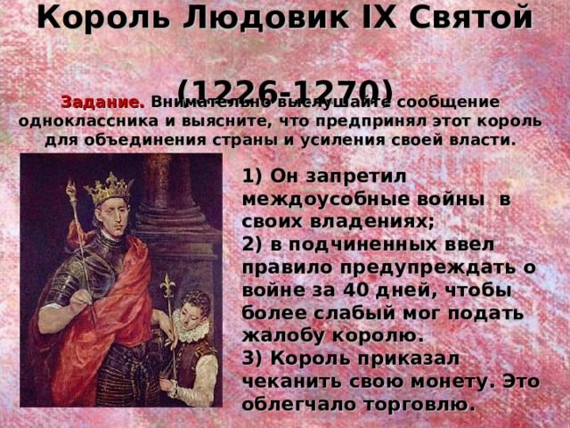 Король Людовик IX Святой  (1226-1270) Задание. Внимательно выслушайте сообщение одноклассника и выясните, что предпринял этот король для объединения страны и усиления своей власти. 1) Он запретил междоусобные войны в своих владениях; 2) в подчиненных ввел правило предупреждать о войне за 40 дней, чтобы более слабый мог подать жалобу королю. 3) Король приказал чеканить свою монету. Это облегчало торговлю.