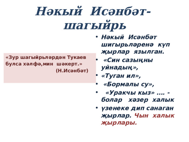 Нәкый Исәнбәт- шагыйрь Нәкый Исәнбәт шигырьләренә күп җырлар язылган.  «Син сазыңны уйнадың», «Туган ил»,  «Бормалы су»,  «Уракчы кыз» …. -болар хәзер халык үзенеке дип санаган җырлар. Чын халык җырлары. «Зур шагыйрьләрдән Тукаев булса хәлфә,мин шәкерт.»  (Н.Исәнбәт)