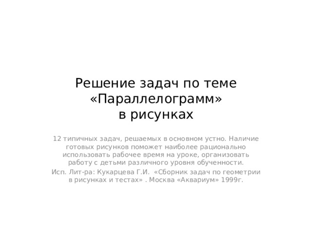 Решение задач по теме «Параллелограмм»  в рисунках 12 типичных задач, решаемых в основном устно. Наличие готовых рисунков поможет наиболее рационально использовать рабочее время на уроке, организовать работу с детьми различного уровня обученности. Исп. Лит-ра: Кукарцева Г.И. «Сборник задач по геометрии в рисунках и тестах» . Москва «Аквариум» 1999г.